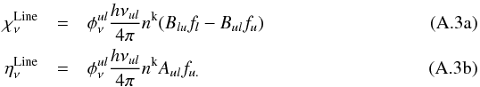\appendix \setcounter{section}{1} % subequation 3030 0 \begin{eqnarray} \label{eq:def1a} \chi_\nu^\mathrm{Line} & =& \phi^{ul}_\nu \frac{h{\nu_{ul }}}{4\pi} n^{\rm{k}}(B_{lu}f_{l}-B_{ul}f_{u})\\ \label{eq:def1b} \eta_\nu^\mathrm{Line} & =& \phi^{ul}_\nu \frac{h{\nu_{ul}}}{4\pi} n^{\rm{k}} A_{ul}f_{u.} \end{eqnarray}