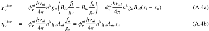 \appendix \setcounter{section}{1} % subequation 3055 0 \begin{eqnarray} \label{eq:def1a} \chi_\nu^\mathrm{Line} & = &\phi^{ul}_\nu \frac{h{\nu_{ul}}}{4\pi} n^{\rm{k}}g_{u}\left(B_{lu}\frac{f_{l}}{g_{u}}-B_{ul}\frac{f_{u}}{g_{u}}\right) = \phi^{ul}_\nu \frac{h{\nu_{ul}}}{4\pi} n^{\rm{k}}g_{u}B_{ul}(x_{l}-x_{u}) \\ \label{eq:def1b} \eta_\nu^\mathrm{Line} & = & \phi^{ul}_\nu \frac{h{\nu_{ul}}}{4\pi} n^{\rm{k}} g_{u} A_{ul}\frac{f_{u}}{g_{u}} = \phi^{ul}_\nu \frac{h{\nu_{ul}}}{4\pi} n^{\rm{k}} g_{u} A_{ul}x_{u.}~~~~~~~~~~~~~~~~~~~~~~~~~~~~~~~~~~~~~~~~~~~~~~~~~~~~~~~~~~ \end{eqnarray}