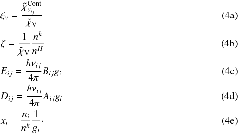% subequation 971 0 \begin{eqnarray} &&\xi_{\nu} =\frac{\tilde{\chi}_{\nu_{ij}}^\mathrm{Cont}}{\tilde{\chi}_\mathrm{V}} \\ &&\zeta =\frac{1}{\tilde{\chi}_\mathrm{V}}\frac{n^{k}}{n^{H}} \\ &&E_{ij} =\frac{h\nu_{ij}}{4\pi}B_{ij}g_i \\ &&D_{ij} =\frac{h\nu_{ij}}{4\pi}A_{ij}g_i \\ &&x_i =\frac{n_i}{n^k}\frac{1}{g_i}\cdot \end{eqnarray}