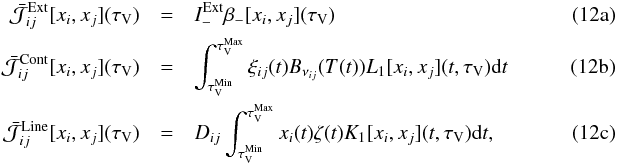 % subequation 1199 0 \begin{eqnarray} \bar{\mathcal{J}}^\mathrm{Ext}_{ij}[x_i,x_j] (\tau_\mathrm{V}) & =&I_-^\mathrm{Ext}\beta_-[x_i,x_j](\tau_\mathrm{V})~~~~~~~~~~~~~~~~~~~~~~~~~~~~~~~~~~~~~~~~~~~~~~~~~~~~~~ \label{eq:Jtota} \\ \bar{\mathcal{J}}^\mathrm{Cont}_{ij}[x_i,x_j] (\tau_\mathrm{V}) & =&\int^{{\tau}^\mathrm{Max}_\mathrm{V}}_{{\tau}^\mathrm{Min}_\mathrm{V}}{\xi_{{ij}}(t)B_{\nu_{ij}}(T(t)) L_1 [x_i,x_j](t,\tau_\mathrm{V}){\rm d}t} \label{eq:Jtotb} \\ {\bar{\mathcal{J}}}^\mathrm{Line}_{ij}[x_i,x_j] (\tau_\mathrm{V}) &=&D_{ij}\int^{{\tau}^\mathrm{Max}_\mathrm{V}}_{{\tau}^\mathrm{Min}_\mathrm{V}}{x_i(t)\zeta(t) K_1 [x_i,x_j](t,\tau_\mathrm{V}){\rm d}t,} \label{eq:Jtotc} \end{eqnarray}