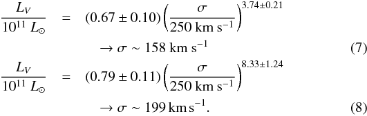 \begin{eqnarray} {L_{{V}} \over 10^{11}~L_{\odot}} &=& (0.67 \pm 0.10) \left({\sigma \over 250~{\rm km}~{\rm s}^{-1}}\right)^{3.74\pm0.21} \notag\\&&\quad \rightarrow \sigma \sim 158~{\rm km}~{\rm s}^{-1} \label{eq:FB_coreless} \\ {L_{{V}} \over 10^{11}~L_{\odot}} & =& (0.79 \pm 0.11) \left({\sigma \over 250~{\rm km}~{\rm s}^{-1}}\right)^{8.33\pm1.24} \notag\\&&\quad \rightarrow \sigma \sim 199\,{\rm km}\,{\rm s}^{-1}. \label{eq:FB_core} \end{eqnarray}