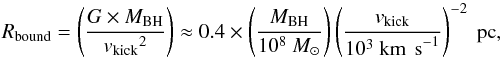 \begin{equation} R_{\rm bound} = \left({G \times M_{\rm BH} \over {v_{\rm kick}}^2}\right) \approx 0.4 \times \left({M_{\rm BH} \over 10^{8}~ M_\odot}\right)\left({v_{\rm kick} \over 10^{3}~{\rm km~\,s}^{-1}}\right)^{-2}~{\rm pc}, \label{eq:GBA} \end{equation}