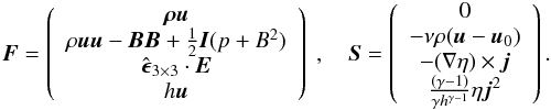 \begin{eqnarray} \boldsymbol{F}=\left( \begin{array}{c} \boldsymbol{\rho\boldsymbol{u}}\\ \rho\boldsymbol{u}\boldsymbol{u}-\boldsymbol{B}\boldsymbol{B} +\frac{1}{2}\boldsymbol{I}(p+B^2)\\ \hat{\boldsymbol \epsilon}_{3\times 3} \cdot \boldsymbol{E}\\ h\boldsymbol{u} \end{array} \right) \ ,\quad \boldsymbol{S}=\left( \begin{array}{c} 0\\ -\nu\rho(\boldsymbol{u}-\boldsymbol{u}_0)\\ -(\nabla \eta)\times\boldsymbol j\\ \frac{(\gamma-1)}{\gamma h^{\gamma-1}}\eta\boldsymbol{j}^2 \end{array} \right). \end{eqnarray}