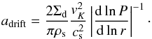 \begin{equation} a_{\rm{drift}}=\frac{2 \Sigma_{\rm d}}{\pi\rho_{\rm s}}\frac{v_K^2}{c_{\rm s}^2}\left \vert \frac{{\rm d} \ln P}{{\rm d} \ln r} \right \vert^{-1}\cdot \label{adrift} \end{equation}