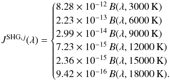 \begin{equation} J^{{\rm SHG},j}(\lambda)=\begin{cases} 8.28\times10^{-12}\,B(\lambda,3000\,{\rm K}) \\ 2.23\times10^{-13}\,B(\lambda,6000\,{\rm K}) \\ 2.99\times10^{-14}\,B(\lambda,9000\,{\rm K}) \\ 7.23\times10^{-15}\,B(\lambda,12000\,{\rm K}) \\ 2.36\times10^{-15}\,B(\lambda,15000\,{\rm K}) \\ 9.42\times10^{-16}\,B(\lambda,18000\,{\rm K}) .\\ \end{cases} \end{equation}
