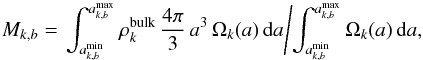 \begin{equation} M_{k,b}= \left. \int_{a^{\rm min}_{k,b}}^{a^{\rm max}_{k,b}} \rho_k^{{\rm bulk}} \,\frac{4\pi}{3}\, a^{3} \,\Omega_k(a) \,{\rm d}a \middle/ \int_{a^{\rm min}_{k,b}}^{a^{\rm max}_{k,b}}\Omega_k(a)\,{\rm d}a, \right. \end{equation}