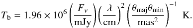 \begin{equation} \label{eq1} T_{\rm b}=1.96\times 10^{6}\left(\frac{F_{\nu}}{\mathrm{mJy}}\right)\left(\frac{\lambda}{\mathrm{cm}}\right)^2\left(\frac{\theta _{\mathrm{maj}}\theta _{\mathrm{min}}}{\mathrm{mas}^2}\right)^{-1}~\mathrm{K}. \end{equation}
