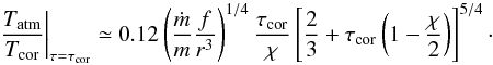 \begin{equation} \left. \frac{T_{\rm atm}}{T_{\rm cor}} \right|_{\tau=\tau_{\rm cor}} \simeq 0.12 \left( \frac{\dot{m}}{m} \frac{f}{r^3}\right)^{1/4} \frac{\tau_{\rm cor}}{\chi}\left[\frac{2}{3}+\tau_{\rm cor}\left(1-\frac{\chi}{2}\right)\right]^{5/4} \cdot \end{equation}