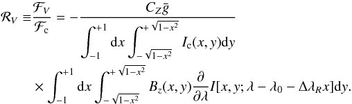 \begin{eqnarray} \begin{split} {\cal R}_V\equiv & \dfrac{{\cal F}_V}{{\cal F}_{\rm c}} = -\dfrac{C_Z \bar{g}}{\displaystyle \int_{-1}^{+1} {\rm d}x \int_{-\sqrt{1-x^2}}^{+\sqrt{1-x^2}} I_{\rm c}(x,y) {\rm d}y} \\ & \times \displaystyle \int_{-1}^{+1} {\rm d}x \int_{-\sqrt{1-x^2}}^{+\sqrt{1-x^2}} B_z(x,y) \dfrac{\partial }{\partial \lambda} I[x,y;\lambda-\lambda_0-\Delta\lambda_R x] {\rm d}y. \\ \end{split} \end{eqnarray}