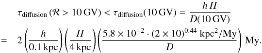 \begin{eqnarray} && \tau_\text{diffusion}\left({\cal R} > 10\,\text{GV}\right)< \tau_\text{diffusion} (10\,\text{GV}) = \frac{h\,H}{D (10\,\text{GV})} \nonumber \\ &=& 2 \left(\frac{h}{0.1\,\text{kpc}}\right) \left(\frac{H}{4\,\text{kpc}}\right) \left(\frac{5.8 \times 10^{-2}\cdot (2 \times 10)^{0.44}~{\rm kpc^2/My}}{D}\right)\,\text{My}. \end{eqnarray}