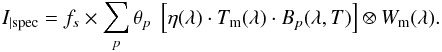 \begin{equation} I_{|\mathrm{spec}} = f_s \times \sum_p \theta_p\ \left[\eta(\lambda) \cdot T_{\rm m}(\lambda) \cdot {B}_p(\lambda, T)\right] \otimes W_{\rm m} (\lambda) \label{eqn:i_spec_developed} . \end{equation}