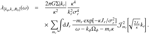 \begin{eqnarray} \lambda_{[k_{\phi} , k_{r} , R_{0}]} (\omega) & =& \frac{2 \pi G \Sigma |k_{r}|}{\kappa^{2}} \frac{\kappa^{4}}{k_{r}^{2} \sigma_{r}^{4}} \nonumber\\ && \times \, \sum_{m_{r}} \!\! \int \!\! \mathrm{d} J_{r} \, \frac{- m_{r} \exp [ - \kappa J_{r} / \sigma_{r}^{2} ]}{\omega - k_{\phi} \Omega_{\phi} - m_{r} \kappa} \mathcal{J}_{m_{r}}^{2} \!\left[\!\! \sqrt{\tfrac{2 J_{r}}{\kappa}} k_{r} \!\right] . \label{calculation_M_III} \end{eqnarray}