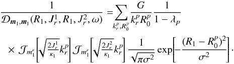 \begin{eqnarray} &&\frac{1}{\mathcal{D}_{{\vec m}_{1} , {\vec m}_{1}} (R_{1} , J_{r}^{1} , R_{1} , J_{r}^{2} , \omega)} = \!\! \sum_{k_{r}^{p} , R_{0}^{p}} \! \frac{G}{k_{r}^{p} R_{0}^{p}} \frac{1}{1 - \lambda_{p}} \nonumber \\ && \;\; \times \, \mathcal{J}_{m_{1}^{r}} \!\left[\!\! \sqrt{\tfrac{2 J_{r}^{1}}{\kappa_{1}}} k_{r}^{p} \!\right] \mathcal{J}_{m_{1}^{r}} \!\left[\!\! \sqrt{\tfrac{2 J_{r}^{2}}{\kappa_{1}}} k_{r}^{p} \!\right] \frac{1}{\sqrt{\pi \sigma^{2}}} \exp \!\left[\! - \frac{(R_{1} - R_{0}^{p})^{2}}{\sigma^{2}} \!\right] \cdot \label{calculation_1/D_II} \end{eqnarray}