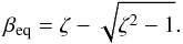 \begin{equation} \beta_{\rm eq} = \zeta - \sqrt{\zeta^2 -1} \label{eq:Beta_eq_sol}. \end{equation}