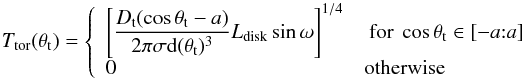 \begin{equation} \label{eq:Ttorus} T_{\rm tor} (\theta_{\rm t}) = \left\{ \begin{array}{l l} \displaystyle \left[\frac{D_{\rm t}(\cos\theta_{\rm t} - a)}{2\pi\sigma {\rm d}(\theta_{\rm t})^3} L_{\rm disk} \sin\omega \right]^{1/4} & \text{ for } \cos \theta_{\rm t} \in \left[-a{:}a\right]\\ 0 & \text{otherwise}\\ \end{array} \right. \end{equation}