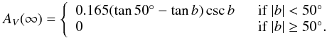 \begin{eqnarray*} A_V(\infty) = \left\{ \begin{array}{lr} 0.165(\tan 50^{\circ} - \tan b) \csc b & \hspace{2mm}\mathrm{if}~|b|<50^{\circ}~ \\ 0 & \hspace{2mm}\mathrm{if}~|b|\ge50^{\circ}. \end{array}\right. \end{eqnarray*}