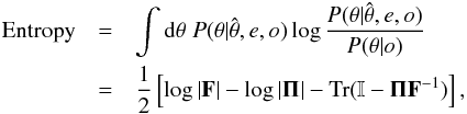 \begin{eqnarray} \textrm{Entropy} & = & \int {\rm d}\theta\; P(\theta|\hat{\theta},e,o)\log\frac{P(\theta|\hat{\theta},e,o)}{P(\theta|o)}\nonumber \\ & = & \frac{1}{2}\left[\log\left|\mathbf{F}\right|-\log|\mathbf{\Pi}|-\textrm{Tr}(\mathbb{I}-\mathbf{\Pi}\mathbf{F}^{-1})\right], \end{eqnarray}