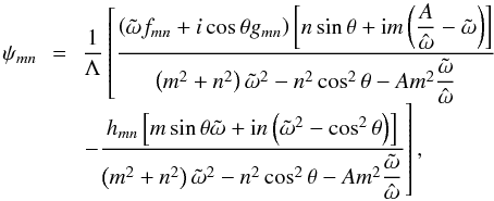 \begin{equation} \begin{array}{ccl} \psi_{mn} & \!\!=\!\! & \displaystyle \frac{1}{\Lambda} \left[ \frac{ \left( \tilde{\omega} f_{mn} + i \cos \theta g_{mn} \right) \left[ n \sin \theta + {\rm i} m \left( \displaystyle \frac{A}{ \hat{\omega } } - \tilde{\omega} \right) \right] }{ \left( m^2 + n^2 \right) \tilde{\omega}^2 - n^2 \cos^2 \theta - A m^2 \displaystyle \frac{\tilde{\omega}}{\hat{\omega}}} \right.\\ & & \left. - \displaystyle \frac{ h_{mn} \left[ m \sin \theta \tilde{\omega} + {\rm i} n \left( \tilde{\omega}^2 - \cos^2 \theta \right) \right] }{ \left( m^2 + n^2 \right) \tilde{\omega}^2 - n^2 \cos^2 \theta - A m^2 \displaystyle \frac{\tilde{\omega}}{\hat{\omega}}} \right], \\ \end{array} \label{pmn} \end{equation}