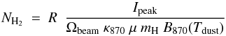 \begin{equation} N_{\rm H_2}\ =\ R\ \ \frac{I_{\rm peak}}{\Omega_{\rm beam}\ \kappa_{870}\ \mu\ m_{\rm H}\ B_{870}(T_{\rm dust})} \label{cmd} \end{equation}