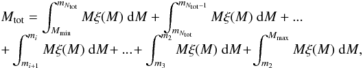 \begin{eqnarray} \label{M_splitting} && M_{\mathrm{tot}} = \int^{m_{N_{\mathrm{tot}}}}_{M_{\min}} { M \xi (M) ~ \mathrm{d} M } + \int^{m_{N_{\mathrm{tot}}-1}}_{m_{N_{\mathrm{tot}}}} { M \xi (M) ~ \mathrm{d} M } + ... \nonumber \\[-4mm]\\ &&+\int^{m_i}_{m_{i+1}} { M \xi (M) ~ \mathrm{d} M } \!+ ... \!+ \int^{m_2}_{m_3} { M \xi (M) ~ \mathrm{d} M } \!+\! \int^{M_{\max}}_{m_2} { M \xi (M) ~ \mathrm{d} M } , \nonumber \end{eqnarray}