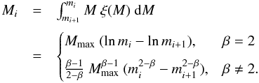 \begin{eqnarray} \label{M_iterate} \begin{array}{lll} M_i & =& \int^{m_{i}}_{m_{i+1}} { M ~ \xi (M) ~ \mathrm{d} M } \\[3mm] & =& \begin{cases} M_{\max} ~ ( \ln m_{i} - \ln m_{i+1} ), & \beta = 2 \\[2mm] \frac{\beta - 1}{2 - \beta} ~ M_{\max}^{\beta - 1} ~ ( m_{i}^{2 - \beta} - m_{i+1}^{2 - \beta} ), & \beta \neq 2 . \end{cases} \end{array} \end{eqnarray}