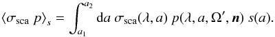 \begin{equation} \left<\sigma_{\rm sca}\ p\right>_s= \int_{a_1}^{a_2}{\rm d}a\ \sigma_{\rm sca}(\lambda,a)\ p(\lambda,a,\Omega',\vec n)\ s(a). \end{equation}
