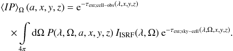 \begin{eqnarray} &&\left< I P\right>_\Omega(a,x,y,z)={\rm e}^{-\tau_{\rm ext;cell-obs}(\lambda,x,y,z)}\nonumber\\[2mm] && \quad\times \int\limits_{4\pi}{\rm d}\Omega\ P(\lambda,\Omega,a,x,y,z)\ I_{\textrm{ISRF}}(\lambda,\Omega)\ {\rm e}^{-\tau_{\rm ext;sky-cell}(\lambda,\Omega,x,y,z)}. \end{eqnarray}