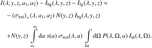 \begin{eqnarray} &&I(\lambda,y,z,a_1,a_2) - I_{\rm bg}(\lambda,y,z) - I_{\rm fg}(\lambda,y,z) \approx \nonumber\\[2mm] &&\quad-\left<\sigma_{\rm ext}\right>_s(\lambda,a_1,a_2)\ N(y,z)\ I_{\rm bg}(\lambda,y,z)\nonumber\\[2mm] &&\quad+ N(y,z)\ \int\limits_{a_1}^{a_2}{\rm d}a\ s(a)\ \sigma_{\rm sca}(\lambda,a)\ \int\limits_{4\pi}{\rm d}\Omega\ P(\lambda,\Omega,a)\ I_{\rm in}(\lambda,\Omega) \label{Start1} . \end{eqnarray}
