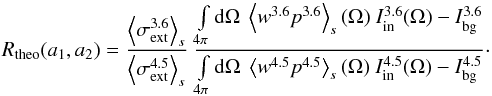 \begin{equation} R_{\rm theo}(a_1,a_2)= \frac{\left<\sigma_{\rm ext}^{3.6}\right>_s} {\left<\sigma_{\rm ext}^{4.5}\right>_s}\ \frac{ \int\limits_{4\pi}{\rm d}\Omega\ \left< w^{3.6} p^{3.6} \right>_s(\Omega)\ I^{3.6}_{\rm in}(\Omega) - I^{3.6}_{\rm bg} } {\int\limits_{4\pi}{\rm d}\Omega\ \left< w^{4.5} p^{4.5} \right>_s(\Omega)\ I^{4.5}_{\rm in}(\Omega) -I^{4.5}_{\rm bg}} \cdot \label{Rint} \end{equation}