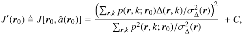 \begin{equation} J^{\prime}({\vec{r}}_0) \triangleq J[{\vec{r}}_0,\hat{a}({\vec{r}}_0)] = \frac{\left ( \sum_{{\vec{r}}, k} {p}({\vec{r}},k;{\vec{r}}_0) \Delta({\vec{r}},k)/\sigma^2_\Delta({\vec{r}}) \right )^ 2}{\sum_{{\vec{r}}, k} {p^2}({\vec{r}},k;{\vec{r}}_0)/\sigma^2_\Delta({\vec{r}})}\; + C \label{eqJprime} , \end{equation}