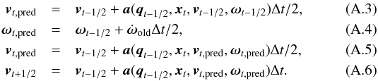 \appendix \setcounter{section}{1} \begin{eqnarray} \vec{v}_{t,{\rm pred}} &=& \vec{v}_{t-1/2} + \vec{a}(\vec{q}_{t-1/2},\vec{x}_{t},\vec{v}_{t-1/2},\vec{\omega}_{t-1/2})\Delta{}t/2,\\ \vec{\omega}_{t,{\rm pred}} &=& \vec{\omega}_{t-1/2} + \dot{\vec{\omega}}_{\rm old}\Delta{t}/2,\\ \vec{v}_{t,{\rm pred}} &=& \vec{v}_{t-1/2} + \vec{a}(\vec{q}_{t-1/2},\vec{x}_{t},\vec{v}_{t,{\rm pred}},\vec{\omega}_{t,{\rm pred}})\Delta{}t/2,\\ \vec{v}_{t+1/2} &=& \vec{v}_{t-1/2} + \vec{a}(\vec{q}_{t-1/2},\vec{x}_{t},\vec{v}_{t,{\rm pred}},\vec{\omega}_{t,{\rm pred}})\Delta{}t. \end{eqnarray}