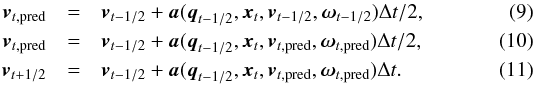 \begin{eqnarray} \vec{v}_{t,{\rm pred}} &=& \vec{v}_{t-1/2} + \vec{a}(\vec{q}_{t-1/2},\vec{x}_{t},\vec{v}_{t-1/2},\vec{\omega}_{t-1/2})\Delta{}t/2,\\ \vec{v}_{t,{\rm pred}} &=& \vec{v}_{t-1/2} + \vec{a}(\vec{q}_{t-1/2},\vec{x}_{t},\vec{v}_{t,{\rm pred}},\vec{\omega}_{t,{\rm pred}})\Delta{}t/2,\\ \vec{v}_{t+1/2} &=& \vec{v}_{t-1/2} + \vec{a}(\vec{q}_{t-1/2},\vec{x}_{t},\vec{v}_{t,{\rm pred}},\vec{\omega}_{t,{\rm pred}})\Delta{}t. \end{eqnarray}