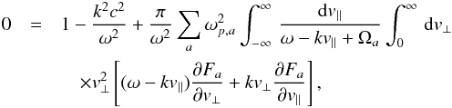 \begin{eqnarray} 0 &=& 1 -{k^2c^2 \over \omega^2} + {\pi \over \omega^2} \sum_a \omm_{p,a}^2 \int_{-\infty}^{\infty} \, {{\rm d}v_{\parallel} \over \omm - k v_{\parallel} + \Omega_a} \int_0^{\infty} \, {\rm d}v_{\perp} \notag \\ && \quad \times v_{\perp}^2 \left[(\omm - k v_{\parallel}) {\partial F_a \over \partial v_{\perp}} + k v_{\perp} {\partial F_a \over \partial v_{\parallel}} \right], \label{e11} \end{eqnarray}