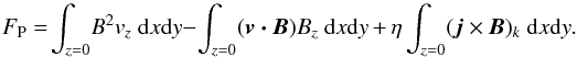 \begin{equation} F_{\rm P} =\! \int_{z=0}{\!B^2 v_z~\mathrm{d}x\mathrm{d}y}-\int_{z=0}{\!(\vec{v \cdot B}) B_z~\mathrm{d}x\mathrm{d}y}\, +\, \eta\int_{z=0}{\!(\vec{j} \times \vec{B})_k~\mathrm{d}x\mathrm{d}y}.\label{eq:pflux} \end{equation}