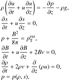 \begin{eqnarray} \label{initial-set} &&\rho \left( \frac{\partial u}{\partial t} + u \frac{\partial u}{\partial z} \right) = - \frac{\partial p}{\partial z} - \rho g, \nonumber \\[-0.7mm] &&\frac{\partial s}{\partial t} + u \frac{\partial s}{\partial z} = 0, \nonumber \\[-0.7mm] &&p + \frac{B^2}{8\pi} = p_\mathrm{T}^{\mathrm{ext}}, \nonumber\\[-0.7mm] &&\frac{\partial B}{\partial t} + u \frac{\partial B}{\partial z} + 2 B v = 0, \nonumber \\[-0.7mm] &&\frac{\partial \rho}{\partial t} + 2 \rho v +\frac{\partial}{\partial z} \left( \rho u \right) = 0, \nonumber \\[-0.7mm] &&p=p(\rho, s), \end{eqnarray}