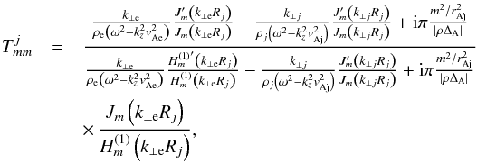 \begin{eqnarray} T_{mm}^{j} &=& \frac{\frac{k_{\perp \rm e}}{\re \left( \omega^2 - k_z^2 \vae^2 \right)} \frac{J_m' \left( k_{\perp \rm e} R_{j} \right)}{J_m \left( k_{\perp \rm e} R_{j} \right)} - \frac{k_{\perp j}}{\rj \left( \omega^2 - k_z^2 \vaj^2 \right)} \frac{J_m' \left( k_{\perp j} R_{j} \right)}{J_m \left( k_{\perp j} R_{j} \right)} + {\rm i} \pi \frac{m^2/r_{\rm A j}^2}{\left| \rho \Delta_{\rm A} \right|}}{\frac{k_{\perp \rm e}}{\re \left( \omega^2 - k_z^2 \vae^2 \right)} \frac{{H^{(1)}_m}' \left( k_{\perp \rm e} R_{j} \right)}{H^{(1)}_m \left( k_{\perp \rm e} R_{j} \right)} - \frac{k_{\perp j}}{\rj \left( \omega^2 - k_z^2 \vaj^2 \right)} \frac{J_m' \left( k_{\perp j} R_{j} \right)}{J_m \left( k_{\perp j} R_{j} \right)} + {\rm i} \pi \frac{m^2/r_{\rm A j}^2}{\left| \rho \Delta_{\rm A} \right|}} \nonumber \\ && \times \, \frac{J_m \left( k_{\perp \rm e} R_{j} \right)}{H_m^{(1)} \left( k_{\perp \rm e} R_{j} \right)}, \label{eq:tmat} \end{eqnarray}