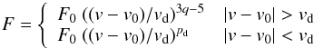 \begin{eqnarray*} F = \left\{ \begin{array}{lr} F_0 \ ((v-v_0)/v_{\rm d})^{3q-5} & |v-v_0|>v_{\rm d} \\ F_0 \ ((v-v_0)/v_{\rm d})^{p_{\rm d}} & |v-v_0|<v_{\rm d} \end{array} \right. \end{eqnarray*}