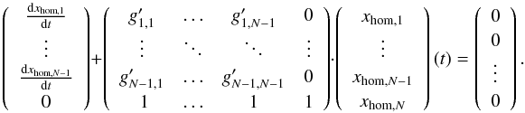 \begin{equation} \left(\begin{array}{c} \frac{\d x_{\mathrm{hom},1}}{\d t} \\ \vdots \\ \frac{\d x_{\mathrm{hom},N-1}}{\d t} \\ 0 \end{array}\right) + \left(\begin{array}{cccc} g'_{1,1} & \hdots & g'_{1,N-1} & 0\\ \vdots & \ddots & \ddots & \vdots \\ g'_{N-1,1} & \hdots & g'_{N-1,N-1} &0 \\\ 1 & \hdots & 1 & 1 \end{array} \right) \cdot \left(\begin{array}{c} x_{\mathrm{hom},1} \\ \vdots \\ x_{\mathrm{hom},N-1} \\ x_{\mathrm{hom},N} \end{array}\right)(t) = \left(\begin{array}{c} 0 \\ 0 \\ \vdots \\ 0 \end{array}\right). \label{eq:homogeneousincomponents} \end{equation}
