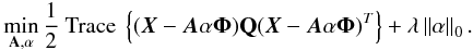 \begin{eqnarray} \min_{{\bf A},{\bf \mathbf{\alpha}}}\frac{1}{2} \mbox{ Trace }\left\{ (\boldsymbol{X}-\boldsymbol{A}\mathbf{\alpha}\boldsymbol{\Phi}) {\bf Q}(\boldsymbol{X}-\boldsymbol{A}\mathbf{\alpha}\boldsymbol{\Phi})^T\right\}+\lambda \left \| \mathbf{\alpha} \right \|_{0}. \end{eqnarray}