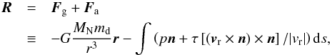 \begin{eqnarray} \vec R &=& \vec F_{\rm g} + \vec F_{\rm a} \notag \\ & \equiv &- G\frac{M_{\rm N} m_{\rm d}}{r^3}\vec r - \int \left( p \vec n + \tau \left[(\vec v_{\rm r} \times \vec n) \times \vec n \right]/ |v_{\rm r}| \right) {\rm d}s, \label{eqn_force} \end{eqnarray}