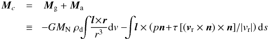 \begin{eqnarray} \vec M_c &=& \vec M_{\rm g} + \vec M_{\rm a} \notag \\ &\equiv& \!- G M_{\rm N} ~\rho_{\rm d} \!\! \!\int\!\! \frac{\vec l\! \times\! \vec r}{r^3}{\rm d}v -\! \!\!\int\!\! \vec l \times \left( p \vec n\! +\! \tau \left[(\vec v_{\rm r} \times \vec n) \times \vec n \right]\!/|v_{\rm r}| \right) {\rm d}s \label{eqn_torque} \end{eqnarray}