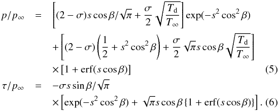 \begin{eqnarray} p/p_\infty &=& \left[(2-\sigma) s \cos \beta /\! \sqrt{\pi} + \frac{\sigma}{2}\sqrt{\frac{T_{\rm d}}{T_\infty}} \right]\exp (-s^2 \cos^2 \beta) \notag \\ & & +\left[(2-\sigma)\left(\frac{1}{2}+s^2 \cos^2 \beta\right) + \frac{\sigma}{2} \sqrt{\pi} s \cos \beta\sqrt{\frac{T_{\rm d}}{T_\infty}} \right] \notag \\ & & \times\left[1+{\rm erf}(s \cos \beta)\right] \label{eqn_ppinf}~~~~~~~~~~~~~~~~~~~~~~~~~~~~~~~~~~~~~~~~~~~~~~~~~~~~~~~ \\ \tau /p_\infty &=&-\sigma s \sin \beta/\!\sqrt{\pi} \notag \\ && \times\left[\exp (-s^2 \cos^2 \beta) + \sqrt{\pi} s \cos \beta \left\{1+{\rm erf}(s \cos \beta) \right\} \right]. \label{eqn_taupinf} \end{eqnarray}