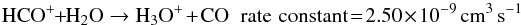 \begin{equation} \label{eq:7_new} {\rm H}{\rm C}{\rm O}^+ \!+ \!{\rm H}_2{\rm O} \to {\rm H}_3{\rm O}^+ + {\rm C}{\rm O} \; \; {\rm rate\, \,constant} \!= \! 2.50 \times 10^{-9} \, {\rm cm}^3 \, {\rm s}^{-1} \end{equation}