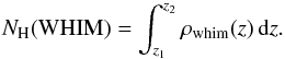 \begin{equation} N_{\rm H} (\mathrm{WHIM}) = \int_{z_1}^{z_2} \rho_\mathrm{whim}(z)\, \mathrm{d}z. \label{int.eq} \end{equation}