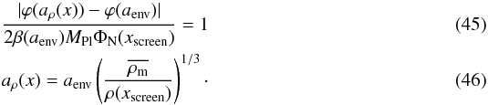 \begin{eqnarray} \label{eq:mucondition} \frac{|\varphi(a_\rho(x))-\varphi(a_{\rm env})|}{2\beta(a_{\rm env})M_{\rm Pl}\Phi_{\rm N}(x_{\rm screen})} = 1\\ a_\rho(x) = a_{\rm env}\left(\frac{\overline{\rho_{\rm m}}}{\rho(x_{\rm screen})}\right)^{1/3}\cdot \end{eqnarray}