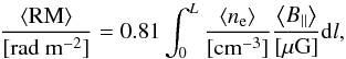 \begin{equation} \label{eq:fardep} \frac{\left<{\rm RM}\right>}{\rm [rad~m^{-2}]}=0.81\int^L_0 \frac{\left<n_{\rm e}\right>}{\rm [cm^{-3}]} \frac{\left<B_\parallel\right>}{\rm [\mu G]}{\rm d} l , \end{equation}