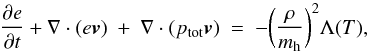 \begin{equation} \frac{\partial e}{\partial t}+\nabla \cdot (e {\vel} ) ~+~ \nabla \cdot (p_{\rm tot}\vel) ~=~ -\biggl(\frac{\rho}{m_{\rm h}}\biggr)^2 \Lambda(T), \label{eq:energy} \end{equation}