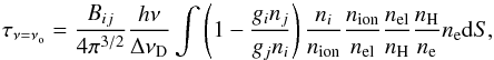 \begin{equation} \label{eq:tau} \tau_{\nu = \nu_{\rm o}} = {B_{ij} \over {4 \pi^{3/2}}} {h \nu \over \Delta \nu_{\rm D}} \int \left( 1 - {g_i n_j \over g_j n_i} \right) {n_i \over n_{\rm ion}} {n_{\rm ion} \over n_{\rm el}} {n_{\rm el} \over n_{\rm H}} {n_{\rm H} \over n_{\rm e}} n_{\rm e} {\rm d}S, \end{equation}