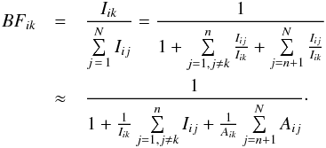 \begin{eqnarray} BF_{ik} &= & \frac{I_{ik}}{\sum\limits_{j\,=\,1}^{N} I_{ij}} = \frac{1}{1+ \sum\limits_{j=1, j \neq k}^{n} \frac{I_{ij}}{I_{ik}} + \sum\limits_{j=n+1}^{N} \frac{I_{ij}}{I_{ik}}} \label{eq:residual} \\ &\approx& \frac{1}{1+ \frac{1}{I_{ik}} \sum\limits_{j=1, j \neq k}^{n} I_{ij} + \frac{1}{A_{ik}}\sum\limits_{j=n+1}^{N} A_{ij}}\notag\cdot \end{eqnarray}