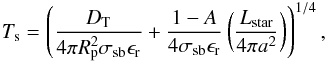 \begin{eqnarray} \label{tseq} T_\mathrm{s}=\left( \frac {D_\mathrm{T}}{4\pi R_\mathrm{p}^2 \sigma_{\mathrm{sb}}\epsilon_\mathrm{r}}+\frac{1-A}{4\sigma_{\mathrm{sb}}\epsilon_\mathrm{r}}\left( \frac{L_{\mathrm{star}}}{4\pi a^2}\right) \right)^{1/4}, \end{eqnarray}